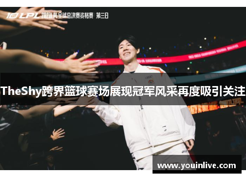 TheShy跨界篮球赛场展现冠军风采再度吸引关注